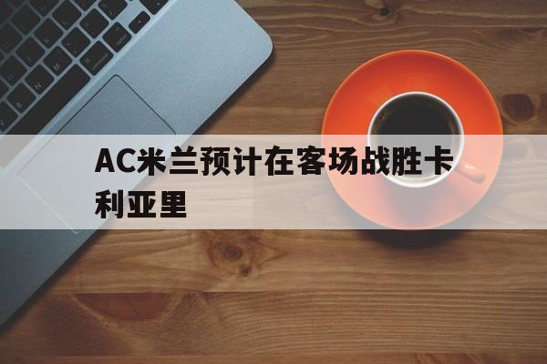 AC米兰预计在客场战胜卡利亚里(ac米兰vs卡利亚里比分预测) AC米兰预计在客场战胜卡利亚里(ac米兰vs卡利亚里比分预测)